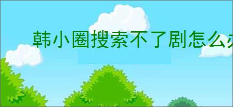 韩小圈搜索不了剧怎么办