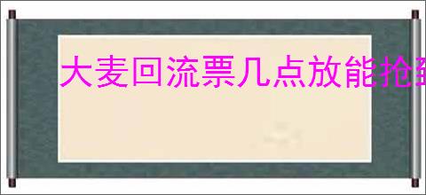 大麦回流票几点放能抢到